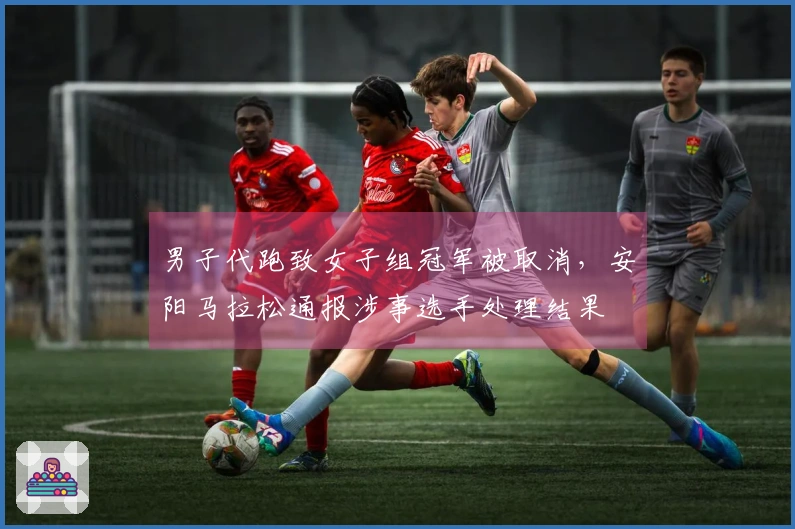 男子代跑致女子组冠军被取消，安阳马拉松通报涉事选手处理结果