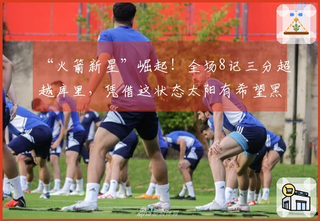 “火箭新星”崛起！全场8记三分超越库里，凭借这状态太阳有希望黑八