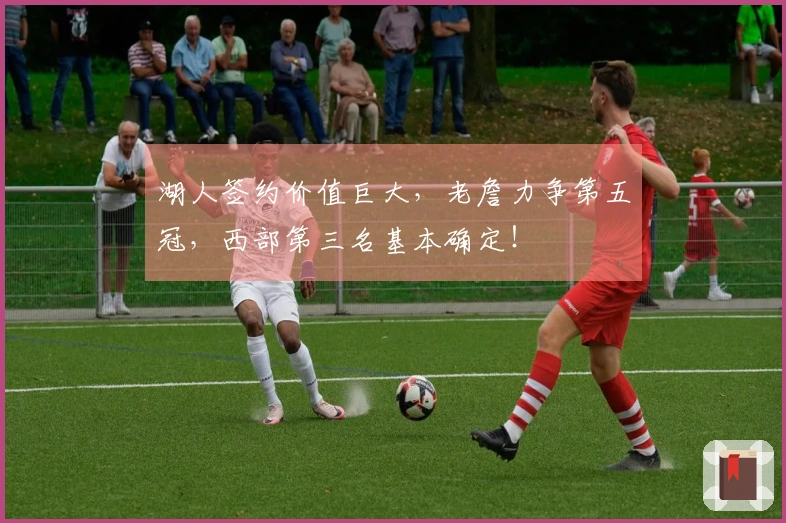 湖人签约价值巨大，老詹力争第五冠，西部第三名基本确定！