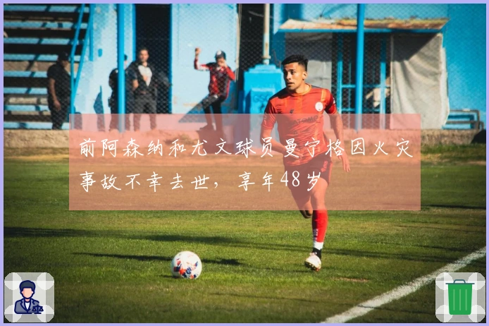 前阿森纳和尤文球员曼宁格因火灾事故不幸去世，享年48岁