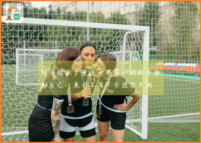 阿卡称家乡重返世界第一的机会激励自己，表示本周不会挂念辛纳