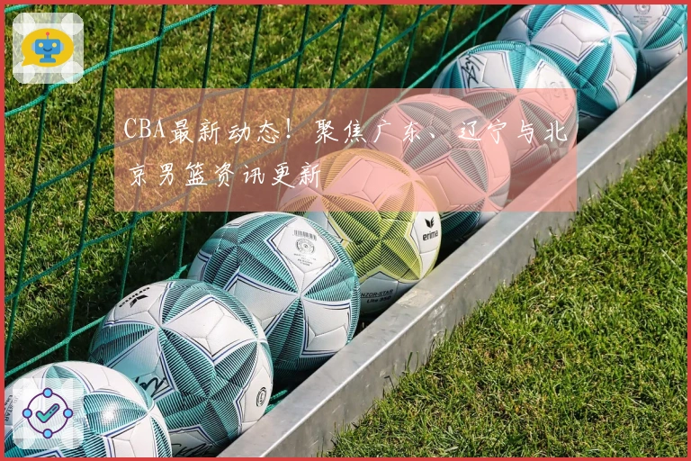 CBA最新动态！聚焦广东、辽宁与北京男篮资讯更新