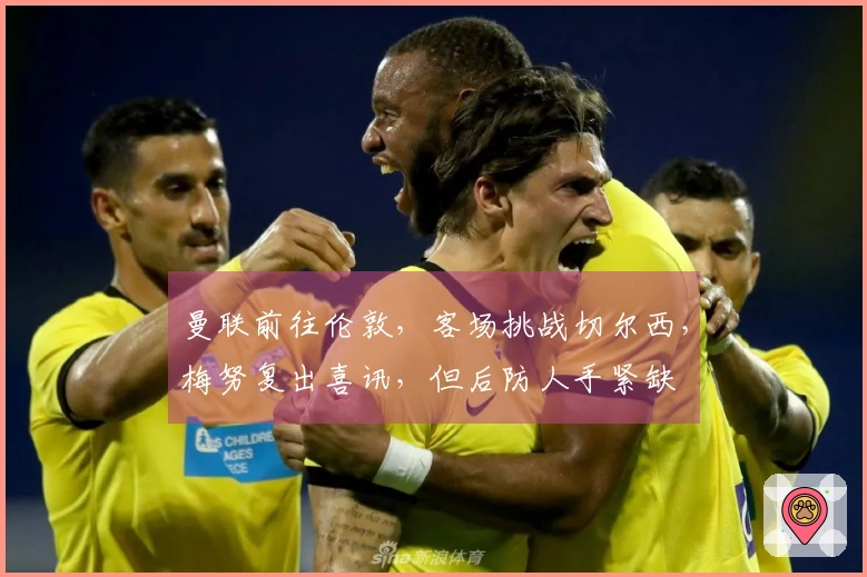 曼联前往伦敦，客场挑战切尔西，梅努复出喜讯，但后防人手紧缺