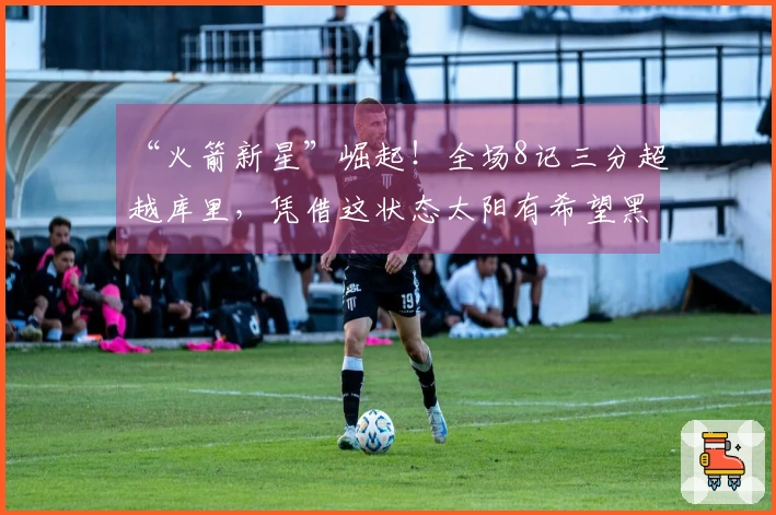 “火箭新星”崛起！全场8记三分超越库里，凭借这状态太阳有希望黑八