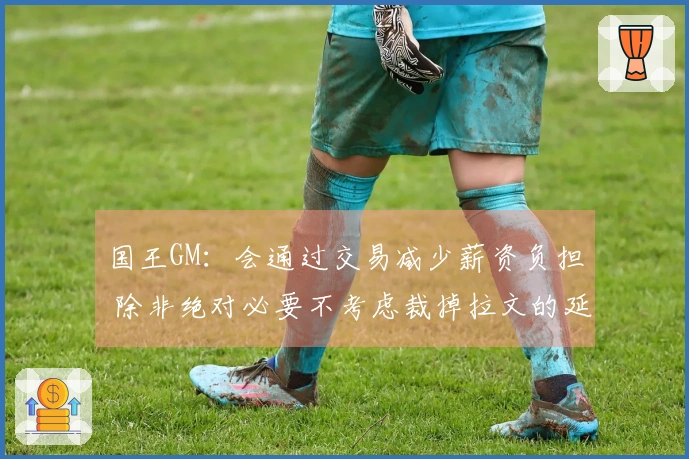 国王GM：会通过交易减少薪资负担 除非绝对必要不考虑裁掉拉文的延伸条款