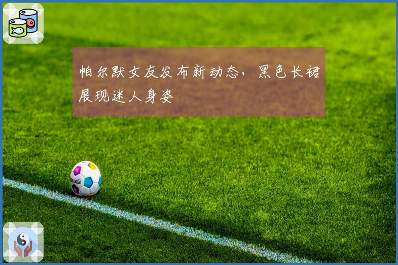 帕尔默女友发布新动态，黑色长裙展现迷人身姿