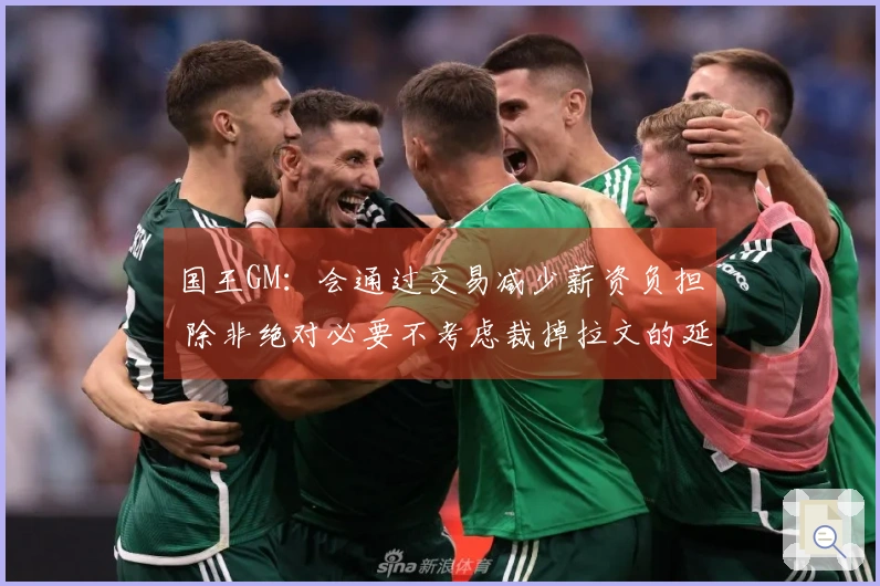 国王GM：会通过交易减少薪资负担 除非绝对必要不考虑裁掉拉文的延伸条款