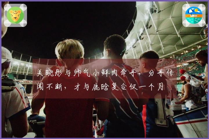 关晓彤与帅气小鲜肉牵手，分手传闻不断，才与鹿晗复合仅一个月